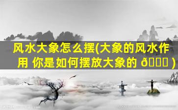 风水大象怎么摆(大象的风水作用 你是如何摆放大象的 🐛 )